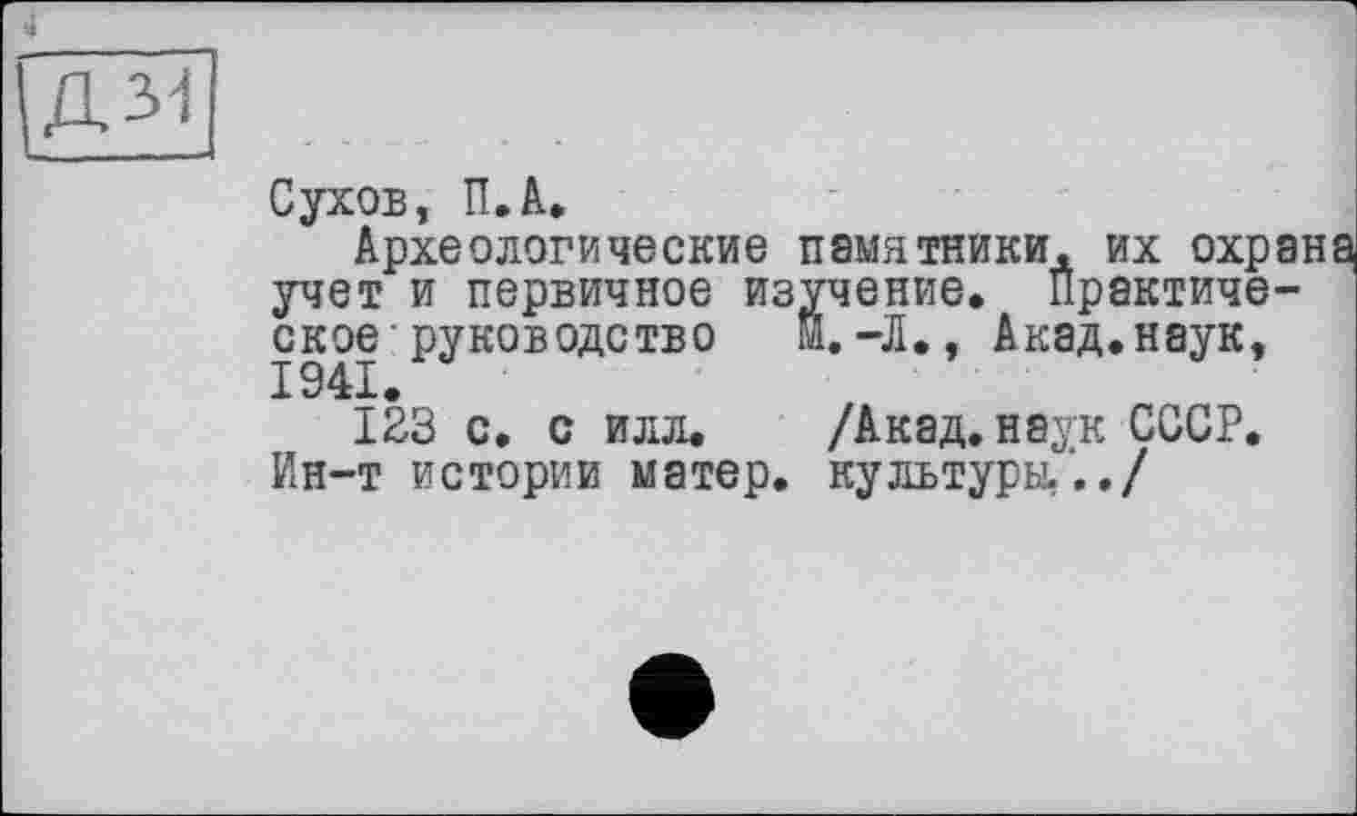 ﻿Д31
Сухов, П.А.
Археологические памятники, их охра учет и первичное изучение. Практическое- руководство I.-Л., Акад.наук,
123 с. с илл. /Акад, наук СССР. Ин-т истории матер, культуры,.,/